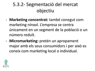5.3.2- Segmentació del mercat
objectiu
- Marketing concentrat: també conegut com
marketing nínxol. L’empresa se centra
únicament en un segment de la població o un
número reduït.
- Micromarketing: pretén un apropament
major amb els seus consumidors i per això es
coneix com marketing local o individual.
 