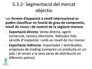 5.3.2- Segmentació del mercat
objectiu
Les formes d’expansió a nivell internacional es
poden classificar en funció de grau de compromís,
nivell de riscos i de control de la següent manera:
- Exportació directa: Venta directa, agent
comercial, comerç electrònic. Mètodes més
senzills d’implantar i amb un nivell de risc menor.
- Exportació indirecta: importador / distribuïdor,
empreses de trading (compren un producte en un
país i el venen a la seva xarxa de distribució en
diferents països).
 