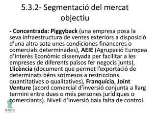 5.3.2- Segmentació del mercat
objectiu
- Concentrada: Piggyback (una empresa posa la
seva infraestructura de ventes exteriors a disposició
d’una altra sota unes condiciones financeres o
comercials determinades), AEIE (Agrupació Europea
d’Interès Econòmic dissenyada per facilitar a les
empreses de diferents països fer negocis junts),
Llicència (document que permet l’exportació de
determinats béns sotmesos a restriccions
quantitatives o qualitatives), Franquícia, Joint
Venture (acord comercial d’inversió conjunta a llarg
termini entre dues o més persones jurídiques o
comerciants). Nivell d’inversió baix falta de control.
 