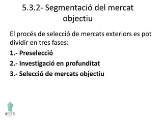5.3.2- Segmentació del mercat
objectiu
El procés de selecció de mercats exteriors es pot
dividir en tres fases:
1.- Preselecció
2.- Investigació en profunditat
3.- Selecció de mercats objectiu
 