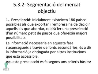 5.3.2- Segmentació del mercat
objectiu
1.- Preselecció: Inicialment existeixen 186 països
possibles als que exportar i l’empresa ha de decidir
aquells als que abordar, caldrà fer una preselecció
d’un número petit de països que ofereixin majors
possibilitats.
La informació necessària en aquesta fase
s’aconsegueix a través de fonts secundàries, és a dir
la informació ja obtinguda per altres institucions
que està accessible.
Aquesta preselecció es fa segons uns criteris bàsics:
 