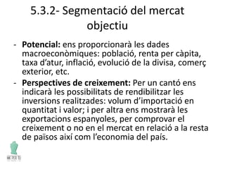 5.3.2- Segmentació del mercat
objectiu
- Potencial: ens proporcionarà les dades
macroeconòmiques: població, renta per càpita,
taxa d’atur, inflació, evolució de la divisa, comerç
exterior, etc.
- Perspectives de creixement: Per un cantó ens
indicarà les possibilitats de rendibilitzar les
inversions realitzades: volum d’importació en
quantitat i valor; i per altra ens mostrarà les
exportacions espanyoles, per comprovar el
creixement o no en el mercat en relació a la resta
de països així com l’economia del país.
 