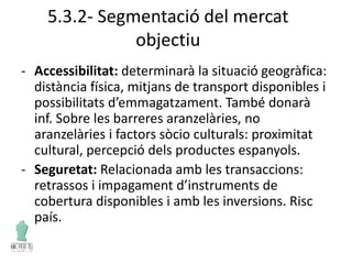 5.3.2- Segmentació del mercat
objectiu
- Accessibilitat: determinarà la situació geogràfica:
distància física, mitjans de transport disponibles i
possibilitats d’emmagatzament. També donarà
inf. Sobre les barreres aranzelàries, no
aranzelàries i factors sòcio culturals: proximitat
cultural, percepció dels productes espanyols.
- Seguretat: Relacionada amb les transaccions:
retrassos i impagament d’instruments de
cobertura disponibles i amb les inversions. Risc
país.
 
