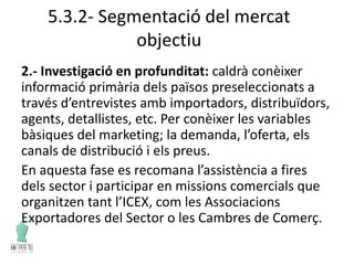 5.3.2- Segmentació del mercat
objectiu
2.- Investigació en profunditat: caldrà conèixer
informació primària dels països preseleccionats a
través d’entrevistes amb importadors, distribuïdors,
agents, detallistes, etc. Per conèixer les variables
bàsiques del marketing; la demanda, l’oferta, els
canals de distribució i els preus.
En aquesta fase es recomana l’assistència a fires
dels sector i participar en missions comercials que
organitzen tant l’ICEX, com les Associacions
Exportadores del Sector o les Cambres de Comerç.
 