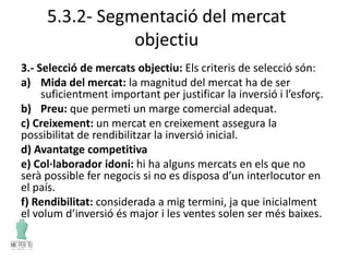 5.3.2- Segmentació del mercat
objectiu
3.- Selecció de mercats objectiu: Els criteris de selecció són:
a) Mida del mercat: la magnitud del mercat ha de ser
suficientment important per justificar la inversió i l’esforç.
b) Preu: que permeti un marge comercial adequat.
c) Creixement: un mercat en creixement assegura la
possibilitat de rendibilitzar la inversió inicial.
d) Avantatge competitiva
e) Col·laborador idoni: hi ha alguns mercats en els que no
serà possible fer negocis si no es disposa d’un interlocutor en
el país.
f) Rendibilitat: considerada a mig termini, ja que inicialment
el volum d’inversió és major i les ventes solen ser més baixes.
 