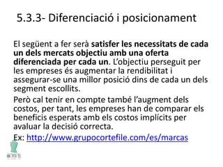 5.3.3- Diferenciació i posicionament
El següent a fer serà satisfer les necessitats de cada
un dels mercats objectiu amb una oferta
diferenciada per cada un. L’objectiu perseguit per
les empreses és augmentar la rendibilitat i
assegurar-se una millor posició dins de cada un dels
segment escollits.
Però cal tenir en compte també l’augment dels
costos, per tant, les empreses han de comparar els
beneficis esperats amb els costos implícits per
avaluar la decisió correcta.
Ex: http://www.grupocortefile.com/es/marcas
 