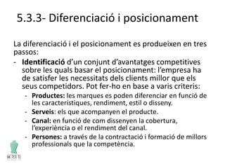5.3.3- Diferenciació i posicionament
La diferenciació i el posicionament es produeixen en tres
passos:
- Identificació d’un conjunt d’avantatges competitives
sobre les quals basar el posicionament: l’empresa ha
de satisfer les necessitats dels clients millor que els
seus competidors. Pot fer-ho en base a varis criteris:
- Productes: les marques es poden diferenciar en funció de
les característiques, rendiment, estil o disseny.
- Serveis: els que acompanyen el producte.
- Canal: en funció de com dissenyen la cobertura,
l’experiència o el rendiment del canal.
- Persones: a través de la contractació i formació de millors
professionals que la competència.
 