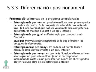 5.3.3- Diferenciació i posicionament
- Presentació: al mercat de la proposta seleccionada:
- Estratègia més per més: un producte millorat a un preu superior
per cobrir els costos. És la proposta de valor dels productes de
luxe. Té l’inconvenient que pot ser vulnerable si la competència
pot ofertar la mateixa qualitat a un preu inferior.
- Estratègia més per igual: és l’estratègia per competir amb
l’anterior.
- Igual per menys: aquesta estratègia és la que ofereixen les
botigues de descompte.
- Estratègia menys per menys: les cadenes d’hotels llancen
marques amb serveis limitats a un preu inferior.
- Estratègia més per menys: en teoria és l’ideal, el dilema està en
aconseguir un producte millorat (amb el corresponent
increment de costos) a un preu inferior. A més els clients poden
preferir alguna altra de les estratègies anterior.
 