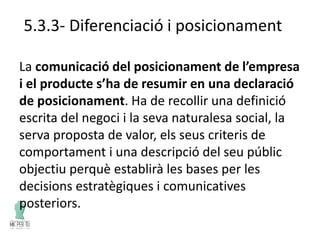 5.3.3- Diferenciació i posicionament
La comunicació del posicionament de l’empresa
i el producte s’ha de resumir en una declaració
de posicionament. Ha de recollir una definició
escrita del negoci i la seva naturalesa social, la
serva proposta de valor, els seus criteris de
comportament i una descripció del seu públic
objectiu perquè establirà les bases per les
decisions estratègiques i comunicatives
posteriors.
 
