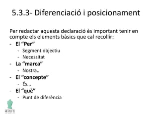 5.3.3- Diferenciació i posicionament
Per redactar aquesta declaració és important tenir en
compte els elements bàsics que cal recollir:
- El “Per”
- Segment objectiu
- Necessitat
- La “marca”
- Nostra..
- El “concepte”
- És...
- El “què”
- Punt de diferència
 
