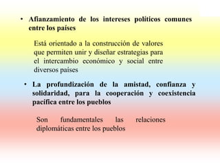 • Afianzamiento de los intereses políticos comunes
  entre los países

   Está orientado a la construcción de valores
   que permiten unir y diseñar estrategias para
   el intercambio económico y social entre
   diversos países
 • La profundización de la amistad, confianza y
   solidaridad, para la cooperación y coexistencia
   pacífica entre los pueblos

    Son    fundamentales       las   relaciones
    diplomáticas entre los pueblos
 