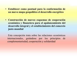 • Establecer como puntual para la conformación de
  un nuevo mapa geopolítico el desarrollo energético


• Construcción de nuevos esquemas de cooperación
  económica y financiera para el apalancamiento del
  desarrollo integral y el establecimiento del comercio
  justo mundial

  Esta concepción trata sobre las relaciones económicas
 internacionales, guiándose por los principios de
 complementariedad, cooperación y solidaridad
 