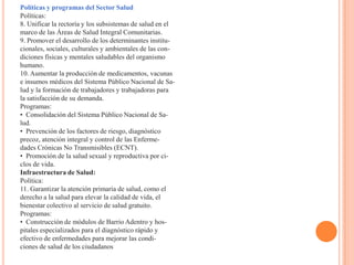 Políticas y programas del Sector Salud
Políticas:
8. Unificar la rectoría y los subsistemas de salud en el
marco de las Áreas de Salud Integral Comunitarias.
9. Promover el desarrollo de los determinantes institu-
cionales, sociales, culturales y ambientales de las con-
diciones físicas y mentales saludables del organismo
humano.
10. Aumentar la producción de medicamentos, vacunas
e insumos médicos del Sistema Público Nacional de Sa-
lud y la formación de trabajadores y trabajadoras para
la satisfacción de su demanda.
Programas:
• Consolidación del Sistema Público Nacional de Sa-
lud.
• Prevención de los factores de riesgo, diagnóstico
precoz, atención integral y control de las Enferme-
dades Crónicas No Transmisibles (ECNT).
• Promoción de la salud sexual y reproductiva por ci-
clos de vida.
Infraestructura de Salud:
Política:
11. Garantizar la atención primaria de salud, como el
derecho a la salud para elevar la calidad de vida, el
bienestar colectivo al servicio de salud gratuito.
Programas:
• Construcción de módulos de Barrio Adentro y hos-
pitales especializados para el diagnóstico rápido y
efectivo de enfermedades para mejorar las condi-
ciones de salud de los ciudadanos
 