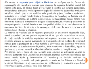 •En cuanto al segundo gran objetivo histórico, se prefigura en las formas de
construcción del socialismo nuestro para alcanzar la suprema felicidad social del
pueblo, esto pasa, en primer lugar, por acelerar el cambio del sistema económico,
trascendiendo el modelo rentista petrolero capitalista al modelo económico productivo
socialista , dando paso a una sociedad más igualitaria y justa, rumbo al socialismo,
sustentado en el rol del Estado Social y Democrático, de Derecho y de Justicia, con el
fin de seguir avanzando en la plena satisfacción de las necesidades básicas para la vida
de nuestro pueblo: la alimentación, el agua, la electricidad, la vivienda y el hábitat, el
transporte público la salud, la educación, la seguridad pública, el acceso a la cultura, la
comunicación libre, la ciencia y la tecnología, el deporte, la sana recreación y al
trabajo digno, liberado y liberador.
Lo anterior se relaciona con la necesaria promoción de una nueva hegemonía ética,
moral y espiritual que nos permita superar los vicios, que aún no terminan de morir,
del viejo modelo de sociedad capitalista. Al respecto, mención especial merece el
propósito expreso de seguir avanzando en el desarrollo de un modelo de seguridad
pública para la protección de la vida humana y direccionar una definitiva revolución
en el sistema de administración de justicia, para acabar con la impunidad, lograr la
igualdad en el acceso y erradicar el carácter clasista y racista en su aplicación.
Por último, para el logro de este segundo gran objetivo es estratégico desatar la
potencia contenida en la Constitución Bolivariana, logrando la irrupción definitiva del
nuevo Estado Social y Democrático, de Derecho y de Justicia, mediante la
consolidación y expansión del poder popular a través de las Misiones y Grandes
Misiones Socialistas y el autogobierno en poblaciones y territorios específicos
conformados como Comunas, entre otras políticas.
 