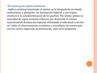 •El cuarto gran objetivo histórico
implica continuar transitando el camino en la búsqueda de un mundo
multicéntrico y pluripolar, sin dominación imperial y con respeto
irrestricto a la autodeterminación de los pueblos. Por último, plantea la
necesidad de seguir sumando esfuerzos por desmontar el sistema
neocolonial de dominación imperial, eliminando o reduciendo a niveles
no vitales el relacionamiento económico y tecnológico de nuestro país
con los centros imperiales de dominación, entre otros propósitos
 