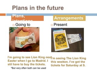 Plans in the future
 Going to  Present
continuous
Plans,
intentions
Arrangements
I’m seeing The Lion King
this weeken. I’ve got the
tickets for Saturday at 9.
I’m going to see Lion King next
Easter when I go to Madrid. I
stil have to buy the tickets.
*But very often both can be used
 