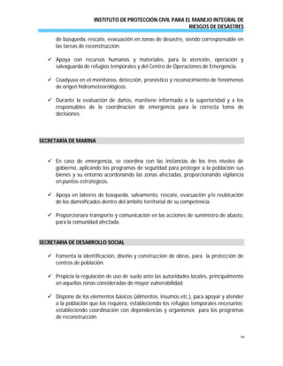 INSTITUTO DE PROTECCIÓN CIVIL PARA EL MANEJO INTEGRAL DE
RIESGOS DE DESASTRES
99
de búsqueda, rescate, evacuación en zonas de desastre, siendo corresponsable en
las tareas de reconstrucción.
 Apoya con recursos humanos y materiales, para la atención, operación y
salvaguarda de refugios temporales y del Centro de Operaciones de Emergencia.
 Coadyuva en el monitoreo, detección, pronóstico y reconocimiento de fenómenos
de origen hidrometeorológicos.
 Durante la evaluación de daños, mantiene informado a la superioridad y a los
responsables de la coordinación de emergencia para la correcta toma de
decisiones.
SECRETARÍA DE MARINA
 En caso de emergencia, se coordina con las instancias de los tres niveles de
gobierno, aplicando los programas de seguridad para proteger a la población sus
bienes y su entorno acordonando las zonas afectadas, proporcionando vigilancia
en puntos estratégicos.
 Apoya en labores de búsqueda, salvamento, rescate, evacuación y/o reubicación
de los damnificados dentro del ámbito territorial de su competencia.
 Proporcionara transporte y comunicación en las acciones de suministro de abasto,
para la comunidad afectada.
SECRETARIA DE DESARROLLO SOCIAL
 Fomenta la identificación, diseño y construcción de obras, para la protección de
centros de población.
 Propicia la regulación de uso de suelo ante las autoridades locales, principalmente
en aquellas zonas consideradas de mayor vulnerabilidad.
 Dispone de los elementos básicos (alimentos, insumos etc.), para apoyar y atender
a la población que los requiera, estableciendo los refugios temporales necesarios;
estableciendo coordinación con dependencias y organismos para los programas
de reconstrucción.
 