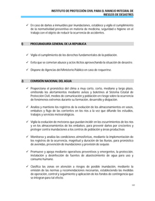 INSTITUTO DE PROTECCIÓN CIVIL PARA EL MANEJO INTEGRAL DE
RIESGOS DE DESASTRES
103
 En caso de daños a inmuebles por inundaciones, establece y vigila el cumplimiento
de la normatividad preventiva en materia de medicina, seguridad e higiene en el
trabajo con el objeto de reducir la ocurrencia de accidentes.
II)) PPRROOCCUURRAADDUURRÍÍAA GGEENNEERRAALL DDEE LLAA RREEPPUUBBLLIICCAA
 Vigila el cumplimiento de los derechos fundamentales de la población.
 Evita que se cometan abusos y actos ilícitos aprovechando la situación de desastre.
 Dispone de Agencias del Ministerio Público en caso de requerirse.
JJ)) CCOOMMIISSIIÓÓNN NNAACCIIOONNAALL DDEELL AAGGUUAA
 Proporciona el pronóstico del clima a muy corto, corto, mediano y largo plazo,
emitiendo los alertamientos mediante avisos y boletines al Sistema Estatal de
Protección Civil, medios de comunicación y población en riesgo sobre la ocurrencia
de fenómenos extremos durante su formación, desarrollo y disipación.
 Analiza y mantiene los registros de la evolución de los almacenamientos en vasos,
embalses y flujo de las corrientes en los ríos a la vez que difunde los estudios,
trabajos y servicios meteorológicos.
 Vigila la evolución de meteoros que puedan incidir en los escurrimientos de los ríos
y en los almacenamientos de los embalses, para prevenir daños por crecientes y
proteger contra inundaciones a los centros de población y áreas productivas
 Monitorea y analiza las condiciones atmosféricas, mediante la implementación de
los registros de la ocurrencia, magnitud y duración de las lluvias, para pronóstico
de avenidas, prevención de inundaciones y previsión de sequías
 Promueve y apoya mediante operativos preventivos y emergentes, la protección,
instalación y desinfección de fuentes de abastecimiento de agua para uso y
consumo humano.
 Clasifica las zonas en atención a riesgos de posible inundación, mediante la
emisión de las normas y recomendaciones necesarias, estableciendo las medidas
de operación, control y seguimiento y aplicación de los fondos de contingencia que
se integran para tal efecto.
 