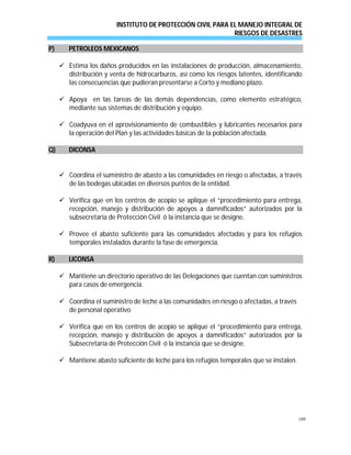 INSTITUTO DE PROTECCIÓN CIVIL PARA EL MANEJO INTEGRAL DE
RIESGOS DE DESASTRES
109
PP)) PPEETTRROOLLEEOOSS MMEEXXIICCAANNOOSS
 Estima los daños producidos en las instalaciones de producción, almacenamiento,
distribución y venta de hidrocarburos, así como los riesgos latentes, identificando
las consecuencias que pudieran presentarse a Corto y mediano plazo.
 Apoya en las tareas de las demás dependencias, como elemento estratégico,
mediante sus sistemas de distribución y equipo.
 Coadyuva en el aprovisionamiento de combustibles y lubricantes necesarios para
la operación del Plan y las actividades básicas de la población afectada.
QQ)) DDIICCOONNSSAA
 Coordina el suministro de abasto a las comunidades en riesgo o afectadas, a través
de las bodegas ubicadas en diversos puntos de la entidad.
 Verifica que en los centros de acopio se aplique el “procedimiento para entrega,
recepción, manejo y distribución de apoyos a damnificados” autorizados por la
subsecretaría de Protección Civil ó la instancia que se designe.
 Provee el abasto suficiente para las comunidades afectadas y para los refugios
temporales instalados durante la fase de emergencia.
RR)) LLIICCOONNSSAA
 Mantiene un directorio operativo de las Delegaciones que cuentan con suministros
para casos de emergencia.
 Coordina el suministro de leche a las comunidades en riesgo o afectadas, a través
de personal operativo
 Verifica que en los centros de acopio se aplique el “procedimiento para entrega,
recepción, manejo y distribución de apoyos a damnificados” autorizados por la
Subsecretaría de Protección Civil ó la instancia que se designe.
 Mantiene abasto suficiente de leche para los refugios temporales que se instalen.
 