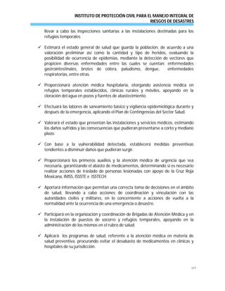 INSTITUTO DE PROTECCIÓN CIVIL PARA EL MANEJO INTEGRAL DE
RIESGOS DE DESASTRES
117
llevar a cabo las inspecciones sanitarias a las instalaciones destinadas para los
refugios temporales
 Estimará el estado general de salud que guarda la población, de acuerdo a una
valoración preliminar así como la cantidad y tipo de heridos, evaluando la
posibilidad de ocurrencia de epidemias, mediante la detección de vectores que
propicien diversas enfermedades entre las cuales se cuentan: enfermedades
gastrointestinales, brotes de cólera, paludismo, dengue, enfermedades
respiratorias, entre otras.
 Proporcionará atención médica hospitalaria, otorgando asistencia médica en
refugios temporales establecidos, clínicas rurales y móviles, apoyando en la
cloración del agua en pozos y fuentes de abastecimiento.
 Efectuará las labores de saneamiento básico y vigilancia epidemiológica durante y
después de la emergencia, aplicando el Plan de Contingencias del Sector Salud.
 Valorará el estado que presentan las instalaciones y servicios médicos, estimando
los daños sufridos y las consecuencias que pudieran presentarse a corto y mediano
plazo.
 Con base a la vulnerabilidad detectada, establecerá medidas preventivas
tendientes a disminuir daños que pudieran surgir.
 Proporcionará los primeros auxilios y la atención médica de urgencia que sea
necesaria, garantizando el abasto de medicamentos, determinando si es necesario
realizar acciones de traslado de personas lesionadas con apoyo de la Cruz Roja
Mexicana, IMSS, ISSSTE e ISSTECH.
 Aportará información que permitan una correcta toma de decisiones en el ámbito
de salud, llevando a cabo acciones de coordinación y vinculación con las
autoridades civiles y militares, en lo concerniente a acciones de vuelta a la
normalidad ante la ocurrencia de una emergencia o desastre.
 Participará en la organización y coordinación de Brigadas de Atención Médica y en
la instalación de puestos de socorro y refugios temporales, apoyando en la
administración de los mismos en el rubro de salud.
 Aplicará los programas de salud, referente a la atención médica en materia de
salud preventiva, procurando evitar el desabasto de medicamentos en clínicas y
hospitales de su jurisdicción.
 