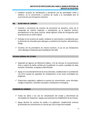 INSTITUTO DE PROTECCIÓN CIVIL PARA EL MANEJO INTEGRAL DE
RIESGOS DE DESASTRES
120
 Establece acciones de coordinación y vinculación con las autoridades civiles y
militares, en lo concerniente a acciones de vuelta a la normalidad ante la
ocurrencia de una emergencia o desastre.
BBBB)) SSEECCRREETTAARRIIAA DDEE TTUURRIISSMMOO
 Fomenta e incrementa las acciones de prevención de desastres, antes de la
temporada de ciclones tropicales e inundaciones en la industria turística,
principalmente en las zonas costeras, donde aplicará el Plan de Emergencias ante
la presencia de un ciclón tropical.
 Participa en las acciones de auxilio, mediante la concertación y coordinación para
la obtención de inmuebles para albergues y suministro de insumos, alimentación y
abrigo.
 Gestiona con los prestadores de servicio turísticos, el uso de sus instalaciones
como albergues temporales para la población afectada.
FISCALIA GENERAL DEL ESTADO
 Dispondrá de Agentes de Ministerio Público, a fin de efectuar el reconocimiento
físico y registro de daños sufridos por la población en cuanto a pérdidas de vidas
humanas, lesionados, atrapados y damnificados
 Apoya en el acordonamiento de las áreas afectadas, estableciendo en coordinación
con otros cuerpos de seguridad, las señalizaciones en las zonas restringidas y/o
peligrosas.
 Proporciona seguridad y vigilancia en puntos de concentración, zonas afectadas,
refugios temporales, viviendas evacuadas e instalaciones estratégicas.
COMISIÓN DE CAMINOS
 Evalúa los daños a las vías de comunicación del estado y determinará las
necesidades de maquinaria, equipo y personal para la rehabilitación de las mismas.
 Apoya durante las acciones de auxilio a la población, estableciendo sistemas
provisionales de comunicación en caso de que esta se haya interrumpido.
 