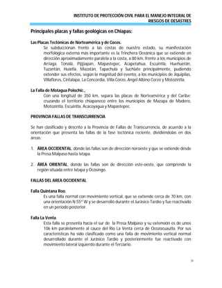INSTITUTO DE PROTECCIÓN CIVIL PARA EL MANEJO INTEGRAL DE
RIESGOS DE DESASTRES
26
Principales placas y fallas geológicas en Chiapas:
Las Placas Tectónicas de Norteamérica y de Cocos.
Se subduccionan frente a las costas de nuestro estado, su manifestación
morfológica externa más importante es la Trinchera Oceánica que se extiende en
dirección aproximadamente paralela a la costa, a 80 km, frente a los municipios de
Arriaga, Tonalá, Pijijiapan, Mapastepec, Acapetahua, Escuintla, Huehuetán,
Tuzantán, Huixtla, Mazatán, Tapachula y Suchiate principalmente, pudiendo
extender sus efectos, según la magnitud del evento, a los municipios de Jiquipilas,
Villaflores, Cintalapa, La Concordia, Villa Corzo, Angel Albino Corzo y Motozintla.
La Falla de Motagua Polochic.,
Con una longitud de 350 km, separa las placas de Norteamérica y del Caribe;
cruzando el territorio chiapaneco entre los municipios de Mazapa de Madero,
Motozintla, Escuintla, Acacoyagua y Mapastepec.
PROVINCIA FALLAS DE TRANSCURRENCIA
Se han clasificado y descrito a la Provincia de Fallas de Transcurrencia, de acuerdo a la
orientación que presenta las fallas de la fase tectónica reciente, dividiéndolas en dos
áreas:
1. ÁREA OCCIDENTAL, donde las fallas son de dirección noroeste y que se extiende desde
la Presa Malpaso hasta Ixtapa.
2. ÁREA ORIENTAL, donde las fallas son de dirección este-oeste, que comprende la
región situada entre Ixtapa y Ocosingo.
FALLAS DEL AREA OCCIDENTAL
Falla Quintana Roo.
Es una falla normal con movimiento vertical, que se extiende cerca de 70 km, con
una orientación N 55º W y se desarrolló durante el Jurásico Tardío y fue reactivado
en un período posterior.
Falla La Venta.
Esta falla se presenta hacia el sur de la Presa Malpaso y su extensión es de unos
106 km paralelamente al cauce del Río La Venta cerca de Ocozocuautla. Por sus
características ha sido clasificado como una falla de movimiento vertical normal
desarrollado durante el Jurásico Tardío y posteriormente fue reactivado con
movimiento lateral izquierdo durante el Terciario.
 