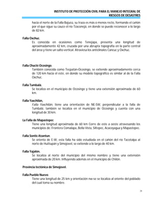 INSTITUTO DE PROTECCIÓN CIVIL PARA EL MANEJO INTEGRAL DE
RIESGOS DE DESASTRES
28
hacia el norte de la Falla Bajucú, su traza es más o menos recto, formando el cañón
por el que sigue su cauce el río Tzaconejá, en donde se puede reconocer a lo largo
de 82 km.
Falla Oxchuc.
Es conocida en ocasiones como Tenejapa, presenta una longitud de
aproximadamente 42 km, cruzada por una abrupta topografía en la parte central
del área y tiene un salto vertical. Atraviesa los anticlinales Cancuc y Oxchuc.
Falla Chacté Ocosingo.
También conocida como Tecpatán-Ocosingo, se extiende aproximadamente cerca
de 120 km hacia el este, en donde su modelo topográfico es similar al de la Falla
Oxchuc.
Falla Tumbalá,
Se localiza en el municipio de Ocosingo y tiene una extensión aproximada de 60
km.
Falla Yaxchilán,
Falla Yaxchilán, tiene una orientación de NE-SW, perpendicular a la falla de
Tumbalá, también se localiza en el municipio de Ocosingo y cuenta con una
longitud de 30 km.
La Falla de Mapastepec
Tiene una longitud aproximada de 60 km Corre de este a oeste atravesando los
municipios de: Frontera Comalapa, Bella Vista, Siltepec, Acacoyagua y Mapastepec.
Falla Sontic-Itzantun.
Se orienta de E-W, esta falla ha sido estudiada en el cañón del río Tacotalpa al
norte de Huitiupán y Simojovel, se extiende a lo largo de 40 km.
.
Falla Yajalón.
Se localiza al norte del municipio del mismo nombre y tiene una extensión
aproximada de 20 km. Influyendo además en el municipio de Chilón.
Provincia tectónica de Simojovel.
Falla Pueblo Nuevo.
Tiene una longitud de 25 km y orientación nw-se se localiza al oriente del poblado
del cual toma su nombre.
 