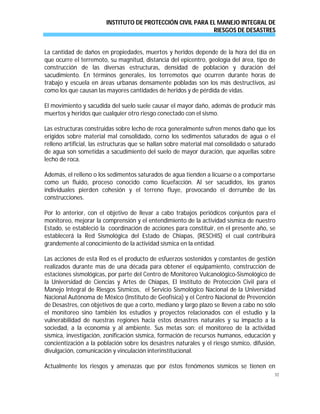 INSTITUTO DE PROTECCIÓN CIVIL PARA EL MANEJO INTEGRAL DE
RIESGOS DE DESASTRES
32
La cantidad de daños en propiedades, muertos y heridos depende de la hora del día en
que ocurre el terremoto, su magnitud, distancia del epicentro, geología del área, tipo de
construcción de las diversas estructuras, densidad de población y duración del
sacudimiento. En términos generales, los terremotos que ocurren durante horas de
trabajo y escuela en áreas urbanas densamente pobladas son los más destructivos, así
como los que causan las mayores cantidades de heridos y de pérdida de vidas.
El movimiento y sacudida del suelo suele causar el mayor daño, además de producir más
muertos y heridos que cualquier otro riesgo conectado con el sismo.
Las estructuras construidas sobre lecho de roca generalmente sufren menos daño que los
erigidos sobre material mal consolidado, corno los sedimentos saturados de agua o el
relleno artificial, las estructuras que se hallan sobre material mal consolidado o saturado
de agua son sometidas a sacudimiento del suelo de mayor duración, que aquellas sobre
lecho de roca.
Además, el relleno o los sedimentos saturados de agua tienden a licuarse o a comportarse
como un fluido, proceso conocido como licuefacción. Al ser sacudidos, los granos
individuales pierden cohesión y el terreno fluye, provocando el derrumbe de las
construcciones.
Por lo anterior, con el objetivo de llevar a cabo trabajos periódicos conjuntos para el
monitoreo, mejorar la comprensión y el entendimiento de la actividad sísmica de nuestro
Estado, se estableció la coordinación de acciones para constituir, en el presente año, se
establecerá la Red Sismológica del Estado de Chiapas, (RESCHIS) el cual contribuirá
grandemente al conocimiento de la actividad sísmica en la entidad.
Las acciones de esta Red es el producto de esfuerzos sostenidos y constantes de gestión
realizados durante mas de una década para obtener el equipamiento, construcción de
estaciones sismológicas, por parte del Centro de Monitoreo Vulcanológico-Sismológico de
la Universidad de Ciencias y Artes de Chiapas, El Instituto de Protección Civil para el
Manejo Integral de Riesgos Sísmicos, el Servicio Sismológico Nacional de la Universidad
Nacional Autónoma de México (Instituto de Geofísica) y el Centro Nacional de Prevención
de Desastres, con objetivos de que a corto, mediano y largo plazo se lleven a cabo no sólo
el monitoreo sino también los estudios y proyectos relacionados con el estudio y la
vulnerabilidad de nuestras regiones hacia estos desastres naturales y su impacto a la
sociedad, a la economía y al ambiente. Sus metas son: el monitoreo de la actividad
sísmica, investigación, zonificación sísmica, formación de recursos humanos, educación y
concientización a la población sobre los desastres naturales y el riesgo sísmico, difusión,
divulgación, comunicación y vinculación interinstitucional.
Actualmente los riesgos y amenazas que por éstos fenómenos sísmicos se tienen en
 