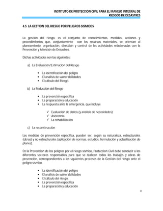 INSTITUTO DE PROTECCIÓN CIVIL PARA EL MANEJO INTEGRAL DE
RIESGOS DE DESASTRES
40
4.5 LA GESTION DEL RIESGO POR PELIGROS SISMICOS
La gestión del riesgo, es el conjunto de conocimientos, medidas, acciones y
procedimientos que, conjuntamente con los recursos materiales, se orientan al
planeamiento, organización, dirección y control de las actividades relacionadas con la
Prevención y Atención de Desastres.
Dichas actividades son las siguientes:
a) La Evaluación/Estimación del Riesgo
 La identificación del peligro
 El análisis de vulnerabilidades
 El cálculo del Riesgo
b) La Reducción del Riesgo
 La prevención específica
 La preparación y educación
 La respuesta ante la emergencia, que incluye
 Evaluación de daños (y análisis de necesidades)
 Asistencia
 La rehabilitación
c) La reconstrucción
Las medidas de prevención específica, pueden ser, según su naturaleza, estructurales
(obras) y no estructurales (aplicación de normas, estudios, formulación y actualización de
planes).
En la Prevención de los peligros por el riesgo sísmico, Protección Civil debe conducir a los
diferentes sectores responsables para que se realicen todos los trabajos y obras de
prevención, correspondientes a los siguientes procesos de la Gestión del riesgo ante el
peligro sísmico.
 La identificación del peligro
 El análisis de vulnerabilidades
 El cálculo del riesgo
 La prevención específica
 La preparación y educación
 
