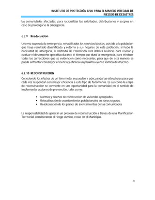 INSTITUTO DE PROTECCIÓN CIVIL PARA EL MANEJO INTEGRAL DE
RIESGOS DE DESASTRES
52
las comunidades afectadas, para racionalizar las solicitudes, distribuciones y acopios en
caso de prolongarse la emergencia.
6.2.9 Readecuación
Una vez superada la emergencia, rehabilitados los servicios básicos, asistida a la población
que haya resultado damnificada y retorno a sus hogares de esta población, si hubo la
necesidad de albergarla, el Instituto de Protección Civil deberá reunirse para revisar y
evaluar el desempeño operativo durante el tiempo que duró la emergencia, para efectuar
todas las correcciones que se evidencien como necesarias, para que de esta manera se
pueda enfrentar con mayor eficiencia y eficacia un próximo evento sísmico destructivo.
6.2.10 RECONSTRUCCION
Conociendo los efectos de un terremoto, se pueden ir adecuando las estructuras para que
cada vez respondan con mayor eficiencia a este tipo de fenómenos. Es así como la etapa
de reconstrucción se convierte en una oportunidad para la comunidad en el sentido de
implementar acciones de prevención, tales como:
 Normas y diseños de construcción de viviendas apropiadas.
 Relocalización de asentamientos poblacionales en zonas seguras.
 Readecuación de los planos de asentamientos de las comunidades
La responsabilidad de generar un proceso de reconstrucción a través de una Planificación
Territorial, considerando el riesgo sísmico, recae en el Municipio.
 
