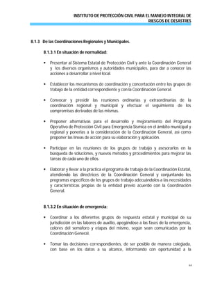 INSTITUTO DE PROTECCIÓN CIVIL PARA EL MANEJO INTEGRAL DE
RIESGOS DE DESASTRES
64
8.1.3 De las Coordinaciones Regionales y Municipales.
8.1.3.1 En situación de normalidad:
 Presentar al Sistema Estatal de Protección Civil y ante la Coordinación General
y los diversos organismos y autoridades municipales, para dar a conocer las
acciones a desarrollar a nivel local.
 Establecer los mecanismos de coordinación y concertación entre los grupos de
trabajo de la entidad correspondiente y con la Coordinación General.
 Convocar y presidir las reuniones ordinarias y extraordinarias de la
coordinación regional y municipal y efectuar el seguimiento de los
compromisos derivados de las mismas.
 Proponer alternativas para el desarrollo y mejoramiento del Programa
Operativo de Protección Civil para Emergencia Sísmica en el ámbito municipal y
regional y ponerlas a la consideración de la Coordinación General, así como
proponer las líneas de acción para su elaboración y aplicación.
 Participar en las reuniones de los grupos de trabajo y asesorarlos en la
búsqueda de soluciones, y nuevos métodos y procedimientos para mejorar las
tareas de cada uno de ellos.
 Elaborar y llevar a la práctica el programa de trabajo de la Coordinación Estatal,
atendiendo las directrices de la Coordinación General y conjuntando los
programas específicos de los grupos de trabajo adecuándolos a las necesidades
y características propias de la entidad previo acuerdo con la Coordinación
General.
8.1.3.2 En situación de emergencia:
 Coordinar a los diferentes grupos de respuesta estatal y municipal de su
jurisdicción en las labores de auxilio, apegándose a las fases de la emergencia,
colores del semáforo y etapas del mismo, según sean comunicadas por la
Coordinación General.
 Tomar las decisiones correspondientes, de ser posible de manera colegiada,
con base en los datos a su alcance, informando con oportunidad a la
 
