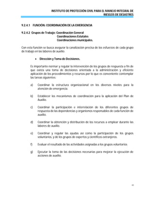 INSTITUTO DE PROTECCIÓN CIVIL PARA EL MANEJO INTEGRAL DE
RIESGOS DE DESASTRES
83
9.2.4.1 FUNCIÓN: COORDINACIÓN DE LA EMERGENCIA
9.2.4.2 Grupos de Trabajo: Coordinación General
Coordinaciones Estatales
Coordinaciones municipales.
Con esta función se busca asegurar la canalización precisa de los esfuerzos de cada grupo
de trabajo en las labores de auxilio.
 Dirección y Toma de Decisiones.
Es importante normar y regular la intervención de los grupos de respuesta a fin de
que exista una toma de decisiones orientada a la administración y eficiente
aplicación de los procedimientos y recursos por lo que es conveniente contemplar
las tareas siguientes:
a) Coordinar la estructura organizacional en los diversos niveles para la
atención de emergencia.
b) Establecer los mecanismos de coordinación para la aplicación del Plan de
Auxilio.
c) Coordinar la participación e interrelación de los diferentes grupos de
respuesta de las dependencias y organismos responsables de cada función de
auxilio.
d) Coordinar la obtención y distribución de los recursos a emplear durante las
labores de auxilio.
e) Coordinar y regular las ayudas así como la participación de los grupos
voluntarios, y de los grupos de expertos y científicos extranjeros.
f) Evaluar el resultado de las actividades asignadas a los grupos voluntarios
g) Ejecutar la toma de las decisiones necesarias para mejorar la ejecución de
acciones de auxilio.
 