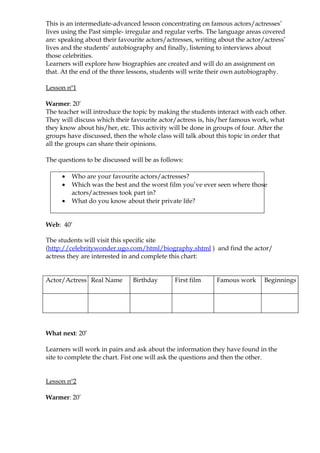 This is an intermediate-advanced lesson concentrating on famous actors/actresses’
lives using the Past simple- irregular and regular verbs. The language areas covered
are: speaking about their favourite actors/actresses, writing about the actor/actress’
lives and the students’ autobiography and finally, listening to interviews about
those celebrities.
Learners will explore how biographies are created and will do an assignment on
that. At the end of the three lessons, students will write their own autobiography.

Lesson nº1

Warmer: 20’
The teacher will introduce the topic by making the students interact with each other.
They will discuss which their favourite actor/actress is, his/her famous work, what
they know about his/her, etc. This activity will be done in groups of four. After the
groups have discussed, then the whole class will talk about this topic in order that
all the groups can share their opinions.

The questions to be discussed will be as follows:

     •   Who are your favourite actors/actresses?
     •   Which was the best and the worst film you’ve ever seen where those
         actors/actresses took part in?
     •   What do you know about their private life?


Web: 40’

The students will visit this specific site
(http://celebritywonder.ugo.com/html/biography.shtml ) and find the actor/
actress they are interested in and complete this chart:


Actor/Actress Real Name        Birthday       First film     Famous work      Beginnings




What next: 20’

Learners will work in pairs and ask about the information they have found in the
site to complete the chart. Fist one will ask the questions and then the other.


Lesson nº2

Warmer: 20’
 