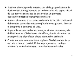  Sustituir el concepto de maestro por el de grupo docente. Es
decir construir un grupo que en la diversidad y la especialidad
de sus aportes sea capaz de desarrollar un proyecto
educativo-didáctico fuertemente unitario
 Acercar al alumno a su contexto de vida. La lección tradicional
debe ceder paso a las metodologías de investigación. Acercar
el programa al contexto de vida.
 Superar la escuela de las lecciones, nociones, ocasiones; a la
didáctica sobre sólidas bases científicas, donde el alumno es
protagonista y el profesor el que acompañe, estimula.
 Conformar una escuela a tiempo pleno. Tradicionalmente la
escuela a tiempo parcial, 25 horas por jornada, con baja
asistencia, ante alumnos/as con variadas necesidades.
14
 