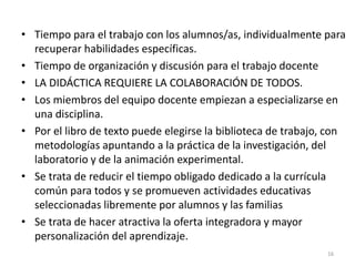 • Tiempo para el trabajo con los alumnos/as, individualmente para
recuperar habilidades específicas.
• Tiempo de organización y discusión para el trabajo docente
• LA DIDÁCTICA REQUIERE LA COLABORACIÓN DE TODOS.
• Los miembros del equipo docente empiezan a especializarse en
una disciplina.
• Por el libro de texto puede elegirse la biblioteca de trabajo, con
metodologías apuntando a la práctica de la investigación, del
laboratorio y de la animación experimental.
• Se trata de reducir el tiempo obligado dedicado a la currícula
común para todos y se promueven actividades educativas
seleccionadas libremente por alumnos y las familias
• Se trata de hacer atractiva la oferta integradora y mayor
personalización del aprendizaje.
16
 
