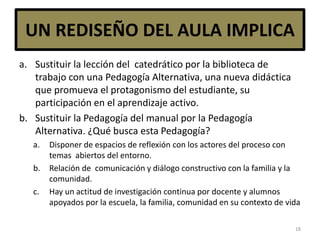 UN REDISEÑO DEL AULA IMPLICA
a. Sustituir la lección del catedrático por la biblioteca de
trabajo con una Pedagogía Alternativa, una nueva didáctica
que promueva el protagonismo del estudiante, su
participación en el aprendizaje activo.
b. Sustituir la Pedagogía del manual por la Pedagogía
Alternativa. ¿Qué busca esta Pedagogía?
a. Disponer de espacios de reflexión con los actores del proceso con
temas abiertos del entorno.
b. Relación de comunicación y diálogo constructivo con la familia y la
comunidad.
c. Hay un actitud de investigación continua por docente y alumnos
apoyados por la escuela, la familia, comunidad en su contexto de vida
18
 