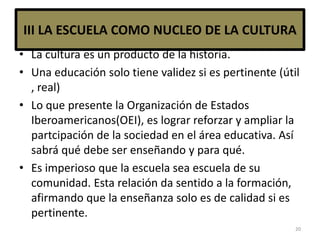 III LA ESCUELA COMO NUCLEO DE LA CULTURA
• La cultura es un producto de la historia.
• Una educación solo tiene validez si es pertinente (útil
, real)
• Lo que presente la Organización de Estados
Iberoamericanos(OEI), es lograr reforzar y ampliar la
partcipación de la sociedad en el área educativa. Así
sabrá qué debe ser enseñando y para qué.
• Es imperioso que la escuela sea escuela de su
comunidad. Esta relación da sentido a la formación,
afirmando que la enseñanza solo es de calidad si es
pertinente.
20
 