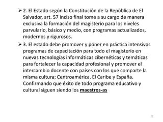 2. El Estado según la Constitución de la República de El
Salvador, art. 57 inciso final tome a su cargo de manera
exclusiva la formación del magisterio para los niveles
parvulario, básico y medio, con programas actualizados,
modernos y rigurosos.
3. El estado debe promover y poner en práctica intensivos
programas de capacitación para todo el magisterio en
nuevas tecnologías informáticas cibernéticas y temáticas
para fortalecer la capacidad profesional y promover el
intercambio docente con países con los que comparte la
misma cultura; Centroamérica, El Caribe y España.
Confirmando que éxito de todo programa educativo y
cultural siguen siendo los maestros-as
27
 