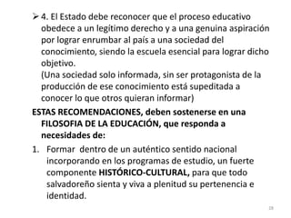 4. El Estado debe reconocer que el proceso educativo
obedece a un legítimo derecho y a una genuina aspiración
por lograr enrumbar al país a una sociedad del
conocimiento, siendo la escuela esencial para lograr dicho
objetivo.
(Una sociedad solo informada, sin ser protagonista de la
producción de ese conocimiento está supeditada a
conocer lo que otros quieran informar)
ESTAS RECOMENDACIONES, deben sostenerse en una
FILOSOFIA DE LA EDUCACIÓN, que responda a
necesidades de:
1. Formar dentro de un auténtico sentido nacional
incorporando en los programas de estudio, un fuerte
componente HISTÓRICO-CULTURAL, para que todo
salvadoreño sienta y viva a plenitud su pertenencia e
identidad.
28
 