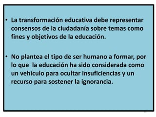 37
• La transformación educativa debe representar
consensos de la ciudadanía sobre temas como
fines y objetivos de la educación.
• No plantea el tipo de ser humano a formar, por
lo que la educación ha sido considerada como
un vehículo para ocultar insuficiencias y un
recurso para sostener la ignorancia.
 