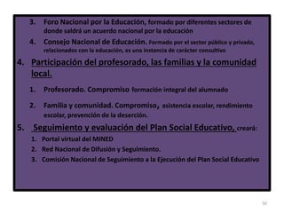 50
3. Foro Nacional por la Educación, formado por diferentes sectores de
donde saldrá un acuerdo nacional por la educación
4. Consejo Nacional de Educación. Formado por el sector público y privado,
relacionados con la educación, es una instancia de carácter consultivo
4. Participación del profesorado, las familias y la comunidad
local.
1. Profesorado. Compromiso formación integral del alumnado
2. Familia y comunidad. Compromiso, asistencia escolar, rendimiento
escolar, prevención de la deserción.
5. Seguimiento y evaluación del Plan Social Educativo, creará:
1. Portal virtual del MINED
2. Red Nacional de Difusión y Seguimiento.
3. Comisión Nacional de Seguimiento a la Ejecución del Plan Social Educativo
 