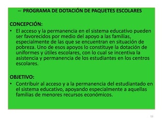 – PROGRAMA DE DOTACIÓN DE PAQUETES ESCOLARES
CONCEPCIÓN:
• El acceso y la permanencia en el sistema educativo pueden
ser favorecidos por medio del apoyo a las familias,
especialmente de las que se encuentran en situación de
pobreza. Uno de esos apoyos lo constituye la dotación de
uniformes y útiles escolares, con lo cual se incentiva la
asistencia y permanencia de los estudiantes en los centros
escolares.
OBJETIVO:
• Contribuir al acceso y a la permanencia del estudiantado en
el sistema educativo, apoyando especialmente a aquellas
familias de menores recursos económicos.
53
 