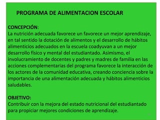 PROGRAMA DE ALIMENTACION ESCOLAR
CONCEPCIÓN:
La nutrición adecuada favorece un favorece un mejor aprendizaje,
en tal sentido la dotación de alimentos y el desarrollo de hábitos
alimenticios adecuados en la escuela coadyuvan a un mejor
desarrollo físico y mental del estudiantado. Asimismo, el
involucramiento de docentes y padres y madres de familia en las
acciones complementarias del programa favorece la interacción de
los actores de la comunidad educativa, creando conciencia sobre la
importancia de una alimentación adecuada y hábitos alimenticios
saludables.
OBJETIVO:
Contribuir con la mejora del estado nutricional del estudiantado
para propiciar mejores condiciones de aprendizaje.
54
 