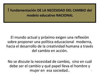 I fundamentación DE LA NECESIDAD DEL CAMBIO del
modelo educativo NACIONAL
El mundo actual y próximo exigen una reflexión
sobre proponer una política educacional moderna,
hacia el desarrollo de la creatividad humana a través
del cambio en acción.
No se discute la necesidad de cambio, sino en cuál
debe ser el cambio y qué papel lleva el hombre y
mujer en esa sociedad.. 6
 