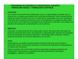– PROGRAMA DE DESARROLLO PROFESIONAL DOCENTE:
FORMACIÓN INICIAL Y FORMACIÓN CONTINUA
• CONCEPCIÓN:
• Se concibe la formación del profesorado como un aprendizaje constante que se
vincula con la mejora permanente de la práctica profesional. Este enfoque abarca
todas las etapas formativas de los y las docentes, entendidas como un continuum
coherente que visualiza la docencia como una profesión en progresivo desarrollo.
se reconocen como factores importantes las condiciones salariales y de trabajo, los
sistemas de evaluación al desempeño y de incentivos.
• OBJETIVO:
• Contribuir al mejoramiento de la educación a partir del desarrollo articulado de
procesos de formación inicial, actualización y especialización docente que basados
en las necesidades del sistema educativo y del profesorado, propicien mejores
prácticas docentes en el centro educativo y en el aula.
• METAS:
• Implementar una política de desarrollo profesional docente que articule la
formación inicial, la formación continua, el sistema de evaluación al desempeño y
el sistema de incentivos.
• Elevar el estatus de la formación inicial aumentando el grado académico de
profesorado a licenciatura y equilibrando adecuadamente la formación
pedagógica, didáctica y disciplinar
61
 