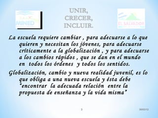 La escuela requiere cambiar , para adecuarse a lo que
    quieren y necesitan los jóvenes, para adecuarse
    críticamente a la globalización , y para adecuarse
    a los cambios rápidos , que se dan en el mundo
    en todos los órdenes y todos los sentidos.
Globalización, cambio y nueva realidad juvenil, es lo
    que obliga a una nueva escuela y ésta debe
    “encontrar la adecuada relación entre la
    propuesta de enseñanza y la vida misma”

                           3                      30/03/12
 