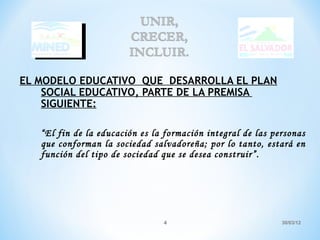 EL MODELO EDUCATIVO QUE DESARROLLA EL PLAN
    SOCIAL EDUCATIVO, PARTE DE LA PREMISA
    SIGUIENTE:

   “El fin de la educación es la formación integral de las personas
   que conforman la sociedad salvadoreña; por lo tanto, estará en
   función del tipo de sociedad que se desea construir”.




                                4                            30/03/12
 