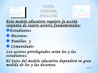 Este modelo educativo requiere la acción
conjunta de cuatro actores fundamentales:
  Estudiantes
   Docentes
   Familias y
   Comunidades
Los actores privilegiados serán los y las
estudiantes.
El éxito del modelo educativo dependerá en gran
medida de los y las docentes.
                        5                   30/03/12
 