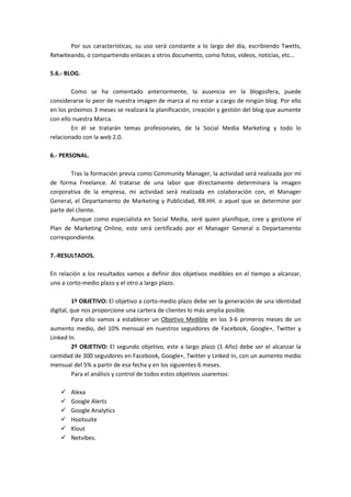 Por sus características, su uso será constante a lo largo del día, escribiendo Twetts,
Retwiteando, o compartiendo enlaces a otros documento, como fotos, videos, noticias, etc…

5.6.- BLOG.

        Como se ha comentado anteriormente, la ausencia en la blogosfera, puede
considerarse lo peor de nuestra imagen de marca al no estar a cargo de ningún blog. Por ello
en los próximos 3 meses se realizará la planificación, creación y gestión del blog que aumente
con ello nuestra Marca.
        En él se tratarán temas profesionales, de la Social Media Marketing y todo lo
relacionado con la web 2.0.

6.- PERSONAL.

        Tras la formación previa como Community Manager, la actividad será realizada por mí
de forma Freelance. Al tratarse de una labor que directamente determinara la imagen
corporativa de la empresa, mi actividad será realizada en colaboración con, el Manager
General, el Departamento de Marketing y Publicidad, RR.HH. o aquel que se determine por
parte del cliente.
        Aunque como especialista en Social Media, seré quien planifique, cree y gestione el
Plan de Marketing Online, este será certificado por el Manager General o Departamento
correspondiente.

7.-RESULTADOS.

En relación a los resultados vamos a definir dos objetivos medibles en el tiempo a alcanzar,
uno a corto-medio plazo y el otro a largo plazo.

         1º OBJETIVO: El objetivo a corto-medio plazo debe ser la generación de una identidad
digital, que nos proporcione una cartera de clientes lo más amplia posible.
         Para ello vamos a establecer un Objetivo Medible en los 3-6 primeros meses de un
aumento medio, del 10% mensual en nuestros seguidores de Facebook, Google+, Twitter y
Linked In.
         2º OBJETIVO: El segundo objetivo, este a largo plazo (1 Año) debe ser el alcanzar la
cantidad de 300 seguidores en Facebook, Google+, Twitter y Linked In, con un aumento medio
mensual del 5% a partir de esa fecha y en los siguientes 6 meses.
         Para el análisis y control de todos estos objetivos usaremos:

       Alexa
       Google Alerts
       Google Analytics
       Hootsuite
       Klout
       Netvibes.
 