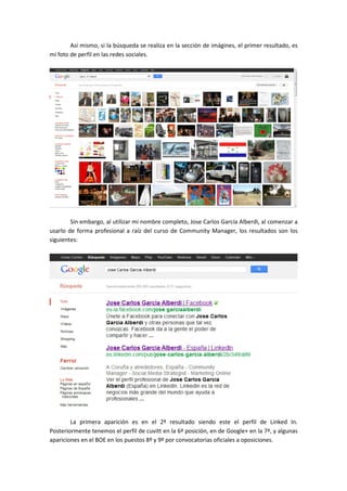 Así mismo, si la búsqueda se realiza en la sección de imágines, el primer resultado, es
mi foto de perfil en las redes sociales.




        Sin embargo, al utilizar mi nombre completo, Jose Carlos García Alberdi, al comenzar a
usarlo de forma profesional a raíz del curso de Community Manager, los resultados son los
siguientes:




        La primera aparición es en el 2º resultado siendo este el perfil de Linked In.
Posteriormente tenemos el perfil de cuvitt en la 6ª posición, en de Google+ en la 7ª, y algunas
apariciones en el BOE en los puestos 8º y 9º por convocatorias oficiales a oposiciones.
 
